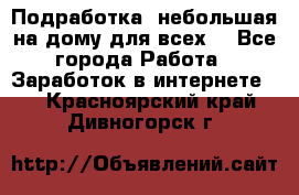 Подработка- небольшая на дому для всех. - Все города Работа » Заработок в интернете   . Красноярский край,Дивногорск г.